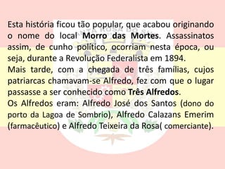 Esta história ficou tão popular, que acabou originando
o nome do local Morro das Mortes. Assassinatos
assim, de cunho político, ocorriam nesta época, ou
seja, durante a Revolução Federalista em 1894.
Mais tarde, com a chegada de três famílias, cujos
patriarcas chamavam-se Alfredo, fez com que o lugar
passasse a ser conhecido como Três Alfredos.
Os Alfredos eram: Alfredo José dos Santos (dono do
porto da Lagoa de Sombrio), Alfredo Calazans Emerim
(farmacêutico) e Alfredo Teixeira da Rosa( comerciante).
 