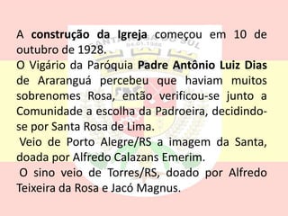 A construção da Igreja começou em 10 de
outubro de 1928.
O Vigário da Paróquia Padre Antônio Luiz Dias
de Araranguá percebeu que haviam muitos
sobrenomes Rosa, então verificou-se junto a
Comunidade a escolha da Padroeira, decidindo-
se por Santa Rosa de Lima.
Veio de Porto Alegre/RS a imagem da Santa,
doada por Alfredo Calazans Emerim.
O sino veio de Torres/RS, doado por Alfredo
Teixeira da Rosa e Jacó Magnus.
 