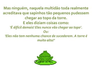 Mas ninguém, naquela multidão toda realmente acreditava que sapinhos tão pequenos pudessem chegar ao topo da torre. E eles diziam coisas como: ‘ É difícil demais! Eles nunca vão chegar ao topo’. Ou: ‘ Eles não tem nenhuma chance de sucederem. A torre é muito alta!’ 