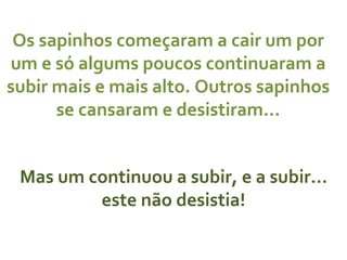 Os sapinhos começaram a cair um por um e só algums poucos continuaram a subir mais e mais alto. Outros sapinhos se cansaram e desistiram… Mas um continuou a subir, e a subir… este não desistia! 