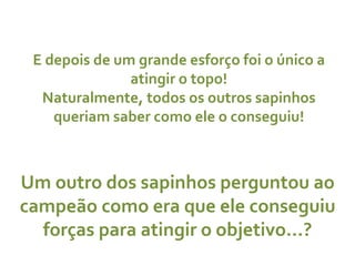 E depois de um grande esforço foi o único a atingir o topo! Naturalmente, todos os outros sapinhos queriam saber como ele o conseguiu! Um outro dos sapinhos perguntou ao campeão como era que ele conseguiu forças para atingir o objetivo…? 
