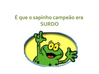É que o sapinho campeão era  SURDO 
