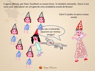 E agora, silêncio, por favor. Escolham os vossos livros. Tu também Leonardo.. Esta é a tua
nova casa. Vais adorar ser um gato de uma verdadeira escola de Bruxas!
Claro! E podes vir para a nossa
escola

Eu sou o Leonardo.
Querem ser minhas
amigas?

 