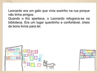 Leonardo era um gato que vivia sozinho na rua porque
não tinha amigos.
Quando o frio apertava, o Leonardo refugiava-se na
biblioteca. Era um lugar quentinho e confortável, cheio
de bons livros para ler.

 