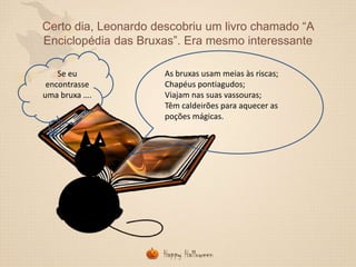 Certo dia, Leonardo descobriu um livro chamado “A
Enciclopédia das Bruxas”. Era mesmo interessante
Se eu
encontrasse
uma bruxa ….

As bruxas usam meias às riscas;
Chapéus pontiagudos;
Viajam nas suas vassouras;
Têm caldeirões para aquecer as
poções mágicas.

 