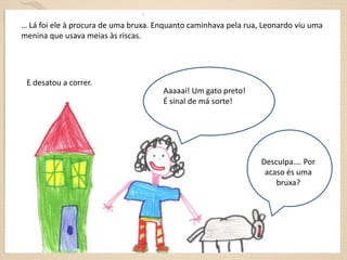 … Lá foi ele à procura de uma bruxa. Enquanto caminhava pela rua, Leonardo viu uma
menina que usava meias às riscas.

E desatou a correr.

Aaaaai! Um gato preto!
É sinal de má sorte!

Desculpa…. Por
acaso és uma
bruxa?

 