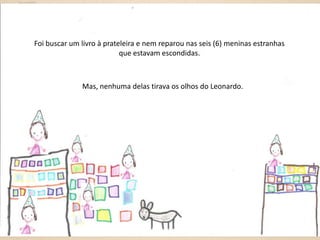 Foi buscar um livro à prateleira e nem reparou nas seis (6) meninas estranhas
que estavam escondidas.

Mas, nenhuma delas tirava os olhos do Leonardo.

 