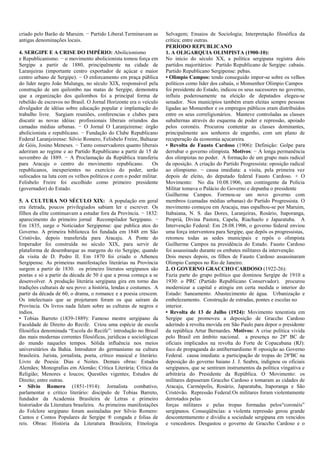 criado pelo Barão de Maruim. − Partido Liberal.Terminavam as
antigas denominações locais.
4. SERGIPE E A CRISE DO IMPÉRIO: Abolicionismo
e Republicanismo. − o movimento abolicionista tomou força em
Sergipe a partir de 1880, principalmente na cidade de
Laranjeiras (importante centro exportador de açúcar e maior
centro urbano de Sergipe). − O enforcamento em praça pública
do líder negro João Mulungu, no século XIX, responsável pela
construção de um quilombo nas matas de Sergipe, demonstra
que a organização dos quilombos foi a principal forma de
rebelião de escravos no Brasil. O Jornal Horizonte era o veículo
divulgador de idéias sobre educação popular e implantação do
trabalho livre. Surgiam reuniões, conferencias e clubes para
discutir as novas idéias: profissionais liberais oriundos das
camadas médias urbanas. − O Jornal O Laranjeirense: órgão
abolicionista e republicano. − Fundação do Clube Republicano
Federal Laranjeirense: Silvio Romero, Felisbelo Freire, Baltazar
de Góis, Josino Meneses. − Tanto conservadores quanto liberais
aderiram ao regime e ao Partido Republicano a partir de 15 de
novembro de 1889. − A Proclamação da República transferiu
para Aracaju o centro do movimento republicano.
Os
republicanos, inexperientes no exercício do poder, serão
sufocados na luta com os velhos políticos e com o poder militar.
Felisbelo Freire foi escolhido como primeiro presidente
(governador) do Estado.
5. A CULTURA NO SÉCULO XIX: A população em geral
era iletrada, poucos privilegiados sabiam ler e escrever. Os
filhos da elite continuavam a estudar fora da Província. − 1832:
aparecimento do primeiro jornal Recompilador Sergipano. −
Em 1835, surge o Noticiador Sergipense: que publica atos do
Governo. A primeira biblioteca foi fundada em 1848 em São
Cristóvão, depois transferida para Aracaju. A Ponte do
Imperador foi construída no século XIX, para servir de
plataforma de desembarque as margens do rio Sergipe, quando
da visita de D. Pedro II. Em 1870 foi criado o Atheneu
Sergipense. As primeiras manifestações literárias na Província
surgem a partir de 1830. os primeiro literatos sergipanos são
poetas e só a partir da década de 50 é que a prosa começa a se
desenvolver. A produção literária sergipana gira em torno das
tradições culturais de seu povo: a história, lendas e costumes. A
partir da década de 60, o drama, o romance e a poesia crescem.
Os intelectuais que se projetaram foram os que saíram da
Província. Os livros nada falam sobre as culturas de negros e
índios.
• Tobias Barreto (1839-1889): Famoso mestre sergipano da
Faculdade de Direito do Recife. Criou uma espécie de escola
filosófica denominada “Escola do Recife”: introdução no Brasil
das mais modernas correntes filosóficas, jurídicas e sociológicas
do mundo naqueles tempos. Sólida influência nos meios
universitários da Bahia. Introdutor do germanismo na cultura
brasileira. Jurista, jornalista, poeta, crítico musical e literário.
Livro de Poesia: Dias e Noites. Demais obras: Estudos
Alemães; Monografias em Alemão; Crítica Literária; Crítica da
Religião; Menores e loucos; Questões vigentes; Estudos de
Direito; entre outras.
• Silvio Romero (1851-1914): Jornalista combativo,
parlamentar e critico literário: discípulo de Tobias Barreto,
fundador da Academia Brasileira de Letras e primeiro
historiador da Literatura brasileira. As primeiras manifestações
do Folclore sergipano foram assinaladas por Silvio Romero:
Cantos e Contos Populares de Sergipe ® congada e folias de
reis. Obras: História da Literatura Brasileira; Etnologia

Selvagem; Ensaios de Sociologia; Interpretação filosófica da
crítica; entre outras.
PERÍODO REPUBLICANO
1. A OLIGARQUIA OLIMPISTA (1900-10):
No inicio do século XX, a política sergipana registra dois
partidos majoritários: Partido Republicano de Sergipe: cabaús.
Partido Republicano Sergipense: pebas.
• Olimpio Campos: tendo conseguido impor-se sobre os velhos
políticos como líder dos cabaús, o Monsenhor Olímpio Campos
foi presidente do Estado, indicou os seus sucessores no governo,
influiu poderosamente na eleição de deputados elegeu-se
senador. Nos municípios também eram eleitas sempre pessoas
ligadas ao Monsenhor e os empregos públicos eram distribuídos
entre os seus correligionários. Manteve controladas as classes
subalternas através do esquema de poder e repressão, apoiado
pelos coronéis. Procurou contentar as classes dominantes,
principalmente aos senhores de engenho, com um plano de
recuperação da economia açucareira.
• Revolta de Fausto Cardoso (1906): Definição: Golpe para
derrubar o governo olimpista. Motivos: − A longa permanência
dos olimpistas no poder. A formação de um grupo mais radical
da oposição. A criação do Partido Progressista: oposição radical
ao olimpismo. − causa imediata: a visita, pela primeira vez
depois de eleito, do deputado federal Fausto Cardoso. + O
Movimento: No dia 10.08.1906, um contingente da Polícia
Militar tomava o Palácio do Governo e depunha o presidente
Guilherme Campos. Formou-se um novo governo com
membros (camadas médias urbanas) do Partido Progressista. O
movimento começou em Aracaju, mas espalhou-se por Maruim,
Itabaiana, N. S. das Dores, Laranjeiras, Rosário, Itaporanga,
Propriá, Divina Pastora, Capela, Riachuelo e Japaratuba. A
Intervenção Federal: Em 28.08.1906, o governo federal enviou
uma força interventora para Sergipe, que depôs os progressistas,
retomou todas as sedes municipais e repôs o olimpista
Guilherme Campos na presidência do Estado. Fausto Cardoso
foi assassinado durante os embates militares da intervenção.
Dois meses depois, os filhos de Fausto Cardoso assassinaram
Olimpio Campos no Rio de Janeiro.
2. O GOVERNO GRACCHO CARDOSO (1922-26):
Fazia parte do grupo político que dominou Sergipe de 1910 a
1930: o PRC (Partido Republicano Conservador). procurou
modernizar a capital e atingiu em certa medida o interior do
Estado: Saneamento. Abastecimento de água. Urbanização e
embelezamento. Construção de estradas, pontes e escolas no
interior.
• Revolta de 13 de Julho (1924): Movimento tenentista em
Sergipe que promoveu a deposição de Graccho Cardoso
aderindo à revolta movida em São Paulo para depor o presidente
da república Artur Bernardes. Motivos: A crise política vivida
pelo Brasil em âmbito nacional. a presença no 28º BC de
oficiais implicados na revolta do Forte de Copacabana (RJ):
foco de propaganda do antibernardismo ® oposição ao Governo
Federal. causa imediata: a participação de tropas do 28ºBC na
deposição do governo baiano J. J. Seabra, indignou os oficiais
sergipanos, que se sentiram instrumentos da política vingativa e
arbitrária do Presidente da República. O Movimento: os
militares depuseram Graccho Cardoso e tomaram as cidades de
Aracaju, Carmópolis, Rosário, Japaratuba, Itaporanga e São
Cristóvão. Repressão Federal:Os militares foram violentamente
derrotados pelas
forças militares e pelas tropas formadas pelos“coronéis”
sergipanos. Conseqüências: a violenta repressão gerou grande
descontentamento e dividiu a sociedade sergipana em vencidos
e vencedores. Desgastou o governo de Graccho Cardoso e o

 