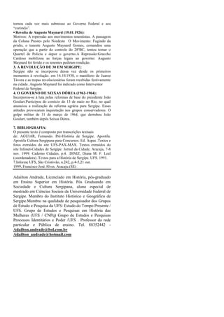 tornou cada vez mais submisso ao Governo Federal e aos
“coronéis”.
• Revolta de Augusto Maynard (19.01.1926):
Motivos: A repressão aos movimentos tenentistas. A passagem
da Coluna Prestes pelo Nordeste O Movimento: Fugindo da
prisão, o tenente Augusto Maynard Gomes, comandou uma
operação que a partir do controle do 28ºBC, tentou tomar o
Quartel de Polícia e depor o governo.A Repressão:Graccho
Cardoso mobilizou as forças legais ao governo: Augusto
Maynard foi ferido e os tenentes pediram rendição.
3. A REVOLUÇÃO DE 30 EM SERGIPE:
Sergipe não se incorporou dessa vez desde os primeiros
momentos à revolução. em 16.10.1930, o manifesto de Juarez
Távora e as tropas revolucionárias foram recebidas festivamente
na cidade. Augusto Maynard foi indicado como Interventor
Federal de Sergipe.
4. O GOVERNO DE SEIXAS DÓREA (1962-1964):
Incorporou-se à luta pelas reformas de base do presidente João
Goulart.Participou do comício do 13 de maio no Rio, no qual
anunciou a realização da reforma agrária para Sergipe. Essas
atitudes provocaram inquietação nos grupos conservadores. O
golpe militar de 31 de março de 1964, que derrubou João
Goulart, também depôs Seixas Dórea.
7. BIBLIOGRAFIA:
O presente texto é composto por transcrições textuais
de: AGUIAR, Fernando. Pré-História de Sergipe. Apostila.
Apostila Cultura Sergipana para Concursos. Ed. Aspas .Textos e
fotos extraídos do site UFS-PAX-MAX. Textos extraídos do
site Infonet-Cidades de Sergipe. Jornal da Cidade, Aracaju, 7-8
nov. 1999. Caderno Cidades, p.4. .DINIZ, Diana M. F. Leal
(coordenadora). Textos para a História de Sergipe. UFS. 1991.
7.Informe UFS, São Cristóvão, n.242, p.4-5,21 out.
1999, Francisco José Alves. Aracaju (SE)

Adailton Andrade, Licenciado em História, pós-graduado
em Ensino Superior em História. Pós Graduando em
Sociedade e Cultura Sergipana, aluno especial de
mestrado em Ciências Sociais da Universidade Federal de
Sergipe. Membro do Instituto Histórico e Geográfico de
Sergipe.Membro na qualidade de pesquisador dos Grupos
de Estudo e Pesquisa da UFS: Estudo do Tempo Presente /
UFS. Grupo de Estudos e Pesquisas em História das
Mulheres (UFS / CNPq) Grupo de Estudos e Pesquisas
Processos Identitários e Poder /UFS . Professor da rede
particular e Pública de ensino. Tel. 88352442 Adailton.andrade@bol.com.br
Adailton_andrade@hotmail.com

 