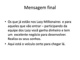 Mensagem final
• Os que já estão nos Lazy Millionaires e para
aqueles que vão entrar – participando da
equipe dos Lazy você ganha dinheiro e tem
um excelente negócio para desenvolver.
Realiza os seus sonhos.
• Aqui está o veículo certo para chegar lá.
 