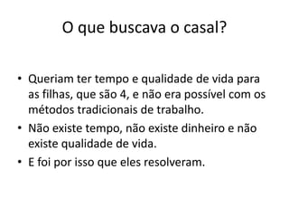 O que buscava o casal?
• Queriam ter tempo e qualidade de vida para
as filhas, que são 4, e não era possível com os
métodos tradicionais de trabalho.
• Não existe tempo, não existe dinheiro e não
existe qualidade de vida.
• E foi por isso que eles resolveram.
 
