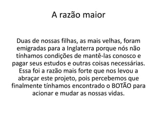 A razão maior
Duas de nossas filhas, as mais velhas, foram
emigradas para a Inglaterra porque nós não
tínhamos condições de mantê-las conosco e
pagar seus estudos e outras coisas necessárias.
Essa foi a razão mais forte que nos levou a
abraçar este projeto, pois percebemos que
finalmente tínhamos encontrado o BOTÃO para
acionar e mudar as nossas vidas.
 