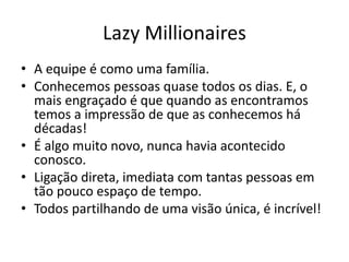 Lazy Millionaires
• A equipe é como uma família.
• Conhecemos pessoas quase todos os dias. E, o
mais engraçado é que quando as encontramos
temos a impressão de que as conhecemos há
décadas!
• É algo muito novo, nunca havia acontecido
conosco.
• Ligação direta, imediata com tantas pessoas em
tão pouco espaço de tempo.
• Todos partilhando de uma visão única, é incrível!
 