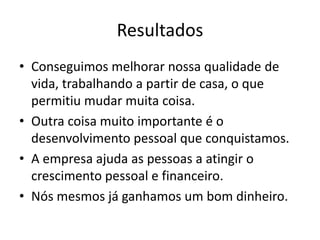 Resultados
• Conseguimos melhorar nossa qualidade de
vida, trabalhando a partir de casa, o que
permitiu mudar muita coisa.
• Outra coisa muito importante é o
desenvolvimento pessoal que conquistamos.
• A empresa ajuda as pessoas a atingir o
crescimento pessoal e financeiro.
• Nós mesmos já ganhamos um bom dinheiro.
 