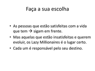 Faça a sua escolha
• As pessoas que estão satisfeitas com a vida
que tem  sigam em frente.
• Mas aquelas que estão insatisfeitas e querem
evoluir, os Lazy Millionaires é o lugar certo.
• Cada um é responsável pelo seu destino.
 