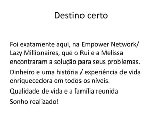 Destino certo
Foi exatamente aqui, na Empower Network/
Lazy Millionaires, que o Rui e a Melissa
encontraram a solução para seus problemas.
Dinheiro e uma história / experiência de vida
enriquecedora em todos os níveis.
Qualidade de vida e a família reunida
Sonho realizado!
 