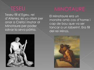 Teseu fill d’Egeu, rei       El Minotaure era un
d’Atenes, es va oferir per   monstre amb cos d’home i
anar a Creta i matar al      cap de bou que va ser
Minotaure per poder          tancar a un laberint. Era fill
salvar la seva pàtria.       del rei Minos.
 