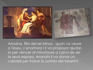 Ariadna, filla del rei Minos, quan va veure
a Teseu, s’enamora i li va proposar ajudar-
lo per vèncer al minotaure a canvi de ser
la seva esposa. Arianda li va donar un
cabdell per trobar la sortida del laberint.
 