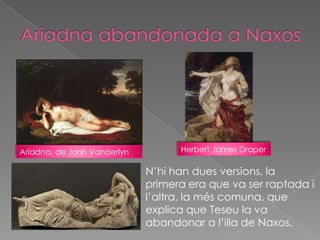 Ariadna, de Jonh Vanderlyn         Herbert James Draper

                             N’hi han dues versions, la
                             primera era que va ser raptada i
                             l’altra, la més comuna, que
                             explica que Teseu la va
                             abandonar a l’illa de Naxos.
 