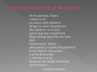 No te pierdas, Teseo
vuelve a mí.
La playa está desierta
tengo los pies sangrientos
de correr en tu busca
¿será que me engañaste
dejándome dormida en esta
isla?
Perdóname, Teseo
¿Recuerdas nuestro encuentro?
amor eterno me juraste
y yo te di el ovillo
y volviste a la luz
después de haber destruido
al minotauro.
           Claribel Alegría
 