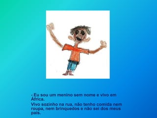 - Eu sou um menino sem nome e vivo em África. Vivo sozinho na rua, não tenho comida nem roupa, nem brinquedos e não sei dos meus pais. 