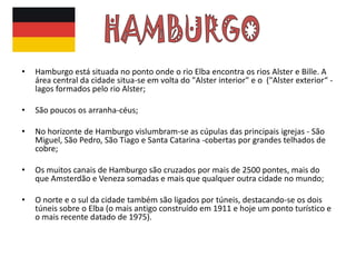 •   Hamburgo está situada no ponto onde o rio Elba encontra os rios Alster e Bille. A
    área central da cidade situa-se em volta do "Alster interior" e o ("Alster exterior“ -
    lagos formados pelo rio Alster;

•   São poucos os arranha-céus;

•   No horizonte de Hamburgo vislumbram-se as cúpulas das principais igrejas - São
    Miguel, São Pedro, São Tiago e Santa Catarina -cobertas por grandes telhados de
    cobre;

•   Os muitos canais de Hamburgo são cruzados por mais de 2500 pontes, mais do
    que Amsterdão e Veneza somadas e mais que qualquer outra cidade no mundo;

•   O norte e o sul da cidade também são ligados por túneis, destacando-se os dois
    túneis sobre o Elba (o mais antigo construído em 1911 e hoje um ponto turístico e
    o mais recente datado de 1975).
 