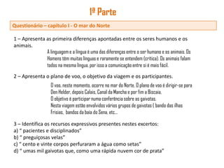 1ª Parte
Questionário – capítulo I - O mar do Norte

1 – Apresenta as primeira diferenças apontadas entre os seres humanos e os
animais.
              A linguagem e a língua é uma das diferenças entre o ser humano e os animais. Os
              Homens têm muitas línguas e raramente se entendem (crítica). Os animais falam
              todos na mesma língua, por isso a comunicação entre si é mais fácil.
2 – Apresenta o plano de voo, o objetivo da viagem e os participantes.
                   O voo, neste momento, ocorre no mar do Norte. O plano de voo é dirigir-se para
                   Den Helder, depois Calais, Canal da Mancha e por fim a Biscaia.
                   O objetivo é participar numa conferência sobre as gaivotas.
                   Nesta viagem estão envolvidos vários grupos de gaivotas ( bando das ilhas
                   Frisias, bandos da baía do Sena, etc...

3 – Identifica os recursos expressivos presentes nestes excertos:
a) “ pacientes e disciplinados”
b) “ preguiçosas velas”
c) “ cento e vinte corpos perfuraram a água como setas”
d) “ umas mil gaivotas que, como uma rápida nuvem cor de prata”
 