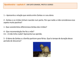 Questionário – capítulo II - UM GATO GRANDE, PRETO E GORDO




1 – Apresenta a relação que existia entre Zorbas e o seu dono.

2 - Zorbas e os irmãos tinham nascido num porto. Por que razão a mãe considerava esse
aspeto muito positivo?

3 - Que característica diferenciava Zorbas dos irmãos?

4 - Que recomendação lhe fez a mãe?
4.1 - A mãe tinha razão? Apresenta tua opinião.

5 - O dono do Zorbas e a família partiram para férias. Qual o tempo de duração desse
período de descanso?
 