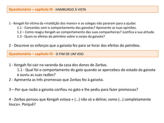 Questionário – capítulo III - HAMBURGO À VISTA


1 - Kengah foi vítima da «maldição dos mares» e as colegas não pararam para a ajudar.
      1.1 - Concordas com o comportamento das gaivotas? Apresente as tuas opiniões.
      1.2 – Como reagiu Kengah ao comportamento das suas companheiras? Justifica a sua atitude.
      1.3 - Quais os efeitos do petróleo sobre o corpo da gaivota?

2 - Descreve os esforços que a gaivota fez para se livrar dos efeitos do petróleo.

Questionário – capítulo IV - O FIM DE UM VOO

1 - Kengah foi cair na varanda da casa dos donos de Zorbas.
     1.1 - Qual foi o comportamento do gato quando se apercebeu do estado da gaivota
     e ouviu as suas razões?
2 - Apresenta as três promessas que Zorbas fez à gaivota.

3 – Por que razão a gaivota confiou no gato e lhe pediu para fazer promessas?

4 - Zorbas pensou que Kengah estava « (…) não só a delirar, como (…) completamente
louca». Porquê?
 