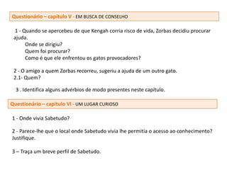 Questionário – capítulo V - EM BUSCA DE CONSELHO

 1 - Quando se apercebeu de que Kengah corria risco de vida, Zorbas decidiu procurar
 ajuda.
      Onde se dirigiu?
      Quem foi procurar?
      Como é que ele enfrentou os gatos provocadores?

 2 - O amigo a quem Zorbas recorreu, sugeriu a ajuda de um outro gato.
 2.1- Quem?

  3 . Identifica alguns advérbios de modo presentes neste capítulo.

Questionário – capítulo VI - UM LUGAR CURIOSO

1 - Onde vivia Sabetudo?

2 - Parece-lhe que o local onde Sabetudo vivia lhe permitia o acesso ao conhecimento?
Justifique.

3 – Traça um breve perfil de Sabetudo.
 