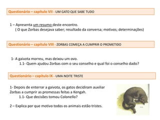 Questionário – capítulo VII - UM GATO QUE SABE TUDO


1 – Apresenta um resumo deste encontro.
    ( O que Zorbas desejava saber; resultado da conversa; motivos; determinações)


Questionário – capítulo VIII - ZORBAS COMEÇA A CUMPRIR O PROMETIDO


 1- A gaivota morreu, mas deixou um ovo.
      1.1- Quem ajudou Zorbas com o seu conselho e qual foi o conselho dado?


Questionário – capítulo IX - UMA NOITE TRISTE

1- Depois de enterrar a gaivota, os gatos decidiram auxiliar
Zorbas a cumprir as promessas feitas a Kengah.
     1.1- Que decisões tomou Colonello?

2 – Explica por que motivo todos os animais estão tristes.
 