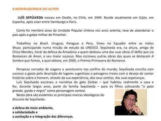 A BIOBIBLIOGRAFIA DO AUTOR

   LUÍS SEPÚLVEDA nasceu em Ovalle, no Chile, em 1949. Reside atualmente em Gijón, em
Espanha, após viver entre Hamburgo e Paris.

   Como foi membro ativo da Unidade Popular chilena nos anos setenta, teve de abandonar o
país após o golpe militar de Pinochet.

  Trabalhou no Brasil. Uruguai, Paraguai e Peru. Viveu no Equador entre os índios
Shuar, participando numa missão de estudo da UNESCO. Sepúlveda era, na altura, amigo de
Chico Mendes, herói da defesa da Amazónia a quem dedicou uma das suas obras O Velho que Lia
Romances de Amor, o seu maior sucesso. Mas escreveu outras obras das quais se destacam A
Sombra que Fomos, a qual obteve, em 2009, o Prémio Primavera do Romance.

   Perspicaz narrador de viagens e aventureiro nos confins do mundo, Sepúlveda concilia com
sucesso o gosto pela descrição de lugares sugestivos e paisagens irreais com o desejo de contar
histórias sobre o homem, através da sua experiência, dos seus sonhos, das suas esperanças.
   Luís Sepúlveda escreveu a narrativa do gato Zorbas – que habitou realmente a casa e
fez, durante largos anos, parte da família Sepúlveda – para os filhos colocando “o gato
grande, gordo e negro” como personagem central.
   Nesta obra são evidentes as principais marcas ideológicas do
discurso de Sepúlveda:

a defesa do meio ambiente,
a solidariedade e
a aceitação e a integração das diferenças.
 