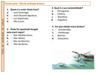Primeira parte – ficha de verificação de leitura
                                                                                     2. Qual é a sua nacionalidade?
                                    1. Quem é o autor deste livro?
                                                                                     a.   Portuguesa.
                                    a.   José Saramago.
                                                                                     b.   Chilena.
                                    b.   José Eduardo Agualusa.
                                                                                     c.   Brasileira.
                                    c.   Luís Sepúlveda.
                                                                                     d.   Angolana
Ficha de verificação de Leitura




                                    d.   Mia Couto.

                                                                                     4. Em que cidade mora Zorbas?
                                    3. Onde foi apanhada Kengah                      a.   Amesterdão.
                                    pela maré negra?                                 b.   Hamburgo.
                                    a.    Mar Mediterrâneo.                          c. Bremen.
                                    b.    Mar Morto.                                 d. Estocolmo.
                                    c.    Mar da Mancha.                             .
                                    d.    Mar do Norte.
 