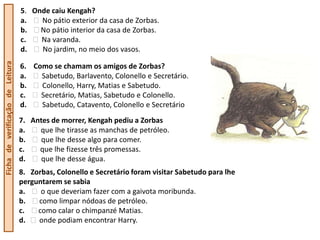 5. Onde caiu Kengah?
                                  a.   No pátio exterior da casa de Zorbas.
                                  b.   No pátio interior da casa de Zorbas.
                                  c.   Na varanda.
                                  d.   No jardim, no meio dos vasos.
Ficha de verificação de Leitura




                                  6. Como se chamam os amigos de Zorbas?
                                  a.   Sabetudo, Barlavento, Colonello e Secretário.
                                  b.   Colonello, Harry, Matias e Sabetudo.
                                  c.   Secretário, Matias, Sabetudo e Colonello.
                                  d.   Sabetudo, Catavento, Colonello e Secretário
                                  7. Antes de morrer, Kengah pediu a Zorbas
                                  a.   que lhe tirasse as manchas de petróleo.
                                  b.    que lhe desse algo para comer.
                                  c.   que lhe fizesse três promessas.
                                  d.    que lhe desse água.
                                  8. Zorbas, Colonello e Secretário foram visitar Sabetudo para lhe
                                  perguntarem se sabia
                                  a.    o que deveriam fazer com a gaivota moribunda.
                                  b.   como limpar nódoas de petróleo.
                                  c.   como calar o chimpanzé Matias.
                                  d.   onde podiam encontrar Harry.
 