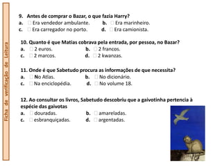 9. Antes de comprar o Bazar, o que fazia Harry?
                                  a.   Era vendedor ambulante.       b.    Era marinheiro.
                                  c.   Era carregador no porto.     d.     Era camionista.

                                  10. Quanto é que Matias cobrava pela entrada, por pessoa, no Bazar?
Ficha de verificação de Leitura




                                  a.    2 euros.             b.   2 francos.
                                  c.   2 marcos.            d.    2 kwanzas.

                                  11. Onde é que Sabetudo procura as informações de que necessita?
                                  a.    No Atlas.           b.    No dicionário.
                                  c.   Na enciclopédia.      d.   No volume 18.

                                  12. Ao consultar os livros, Sabetudo descobriu que a gaivotinha pertencia à
                                  espécie das gaivotas
                                  a.    douradas.               b.   amareladas.
                                  c.    esbranquiçadas.         d.   argentadas.
 