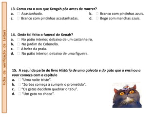 13. Como era o ovo que Kengah pôs antes de morrer?
                                  a.    Acastanhado.                           b.    Branco com pintinhas azuis.
                                  c.    Branco com pintinhas acastanhadas.     d.    Bege com manchas azuis.
Ficha de verificação de Leitura




                                  14. Onde foi feito o funeral de Kenah?
                                  a.    No pátio interior, debaixo de um castanheiro.
                                  b.    No jardim de Colonello.
                                  c.   À beira da praia.
                                  d.    No pátio interior, debaixo de uma figueira.



                                  15. A segunda parte do livro História de uma gaivota e do gato que a ensinou a
                                  voar começa com o capítulo
                                  a.    “Uma noite triste”.
                                  b.    “Zorbas começa a cumprir o prometido”.
                                  c.    “Os gatos decidem quebrar o tabu”.
                                  d.    “Um gato no choco”.
 