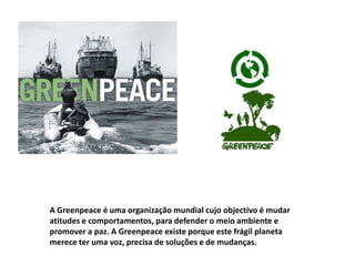 A Greenpeace é uma organização mundial cujo objectivo é mudar
atitudes e comportamentos, para defender o meio ambiente e
promover a paz. A Greenpeace existe porque este frágil planeta
merece ter uma voz, precisa de soluções e de mudanças.
 