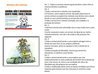 Direitos dos animais   Art. 1 - Todos os animais nascem iguais perante a vida e têm os
                       mesmos direitos à existência.
                       Art. 2
                       1.Todo o animal tem o direito a ser respeitado.
                       2.O homem, como espécie animal, não pode exterminar os
                       outros animais ou explorá-los violando esse direito; tem o dever
                       de pôr os seus conhecimentos ao serviço dos animais.
                       3.Todo o animal tem o direito à atenção, aos cuidados e à
                       proteção do homem.
                       Art. 3
                       1.Nenhum animal será submetido nem a maus tratos nem a atos
                       cruéis.
                       2.Se for necessário matar um animal, ele deve de ser morto
                       instantaneamente, sem dor e de modo a não provocar-lhe
                       angústia.
                       Art. 4
                       1.Todo o animal pertencente a uma espécie selvagem tem o
                       direito de viver livre no seu próprio ambiente
                       natural, terrestre, aéreo ou aquático e tem o direito de se
                       reproduzir.
                       2.toda a privação de liberdade, mesmo que tenha fins
                       educativos, é contrária a este direito.
                       Art. 5
                       1.Todo o animal pertencente a uma espécie que viva
                       tradicionalmente no meio ambiente do homem tem o direito de
                       viver e de crescer ao ritmo e nas condições de vida e de
                       liberdade que são próprias da sua espécie.
                       2.Toda a modificação deste ritmo ou destas condições que forem
                       impostas pelo homem com fins mercantis é contrária a este
                       direito.
 