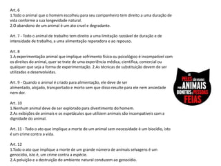 Art. 6
1.Todo o animal que o homem escolheu para seu companheiro tem direito a uma duração de
vida conforme a sua longevidade natural.
2.O abandono de um animal é um ato cruel e degradante.

Art. 7 - Todo o animal de trabalho tem direito a uma limitação razoável de duração e de
intensidade de trabalho, a uma alimentação reparadora e ao repouso.

Art. 8
1.A experimentação animal que implique sofrimento físico ou psicológico é incompatível com
os direitos do animal, quer se trate de uma experiência médica, científica, comercial ou
qualquer que seja a forma de experimentação. 2.As técnicas de substituição devem de ser
utilizadas e desenvolvidas.

Art. 9 - Quando o animal é criado para alimentação, ele deve de ser
alimentado, alojado, transportado e morto sem que disso resulte para ele nem ansiedade
nem dor.

Art. 10
1.Nenhum animal deve de ser explorado para divertimento do homem.
2.As exibições de animais e os espetáculos que utilizem animais são incompatíveis com a
dignidade do animal.

Art. 11 - Todo o ato que implique a morte de um animal sem necessidade é um biocídio, isto
é um crime contra a vida.

Art. 12
1.Todo o ato que implique a morte de um grande número de animais selvagens é um
genocídio, isto é, um crime contra a espécie.
2.A poluição e a destruição do ambiente natural conduzem ao genocídio.
 