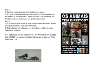 Art. 13
1.O animal morto deve de ser tratado com respeito.
2.As cenas de violência de que os animais são vítimas devem de
ser interditas no cinema e na televisão, salvo se elas tiverem por
fim demonstrar um atentado aos direitos do animal.
Art. 14
1.Os organismos de proteção e de salvaguarda dos animais devem
estar presentados a nível governamental.
2.Os direitos do animal devem ser defendidos pela lei como os
direitos do homem.

(*)A Declaração Universal dos Direitos dos Animais foi proclamada
pela UNESCO em sessão realizada em Bruxelas, Bélgica, em 27 de
Janeiro de 1978
 