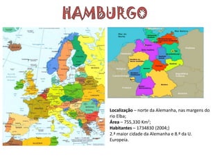 Localização – norte da Alemanha, nas margens do
rio Elba;
Área – 755,330 Km2;
Habitantes – 1734830 (2004;)
2.ª maior cidade da Alemanha e 8.ª da U.
Europeia.
 