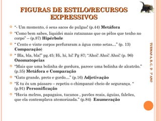 FIGURAS DE ESTILO/RECURSOS
EXPRESSIVOS
“- Um momento, ó seus sacos de pulgas! (p.44) Metáfora



“Como bem sabes, liquidei mais ratazanas que os pêlos que tenho no
corpo” – (p.87) Hipérbole



“ Cento e vinte corpos perfuraram a água como setas…” (p. 13)
Comparação)



“ Bla, bla, bla!” pg.45; Hi, hi, hi! Pg 87; “Ahoi! Ahoi! Ahoi! (p. 96)
Onomatopeias



“Mais que uma bolinha de gordura, parece uma bolinha de alcatrão.”
(p.35) Metáfora e Comparação



“Gato grande, preto e gordo…” (p.16) Adjetivação



“E tu és um pássaro – repetiu o chimpanzé cheio de segurança. “
(p.91) Personificação



“Havia melros, papagaios, tucanos , pavões reais, águias, falcões,
que ela contemplava atemorizada.” (p.84) Enumeração

TURMAS A, B, C, D 7º ANO
TURMAS A, B, C, D 7º ANO



 