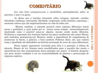 COMENTÁRIO
Ler este livro enriqueceu-nos o vocabulário, principalmente sobre as
gaivotas, o mar e os gatos.
As ideias que a história transmite sobre coragem, amizade, carinho,
felicidade, confiança, entreajuda, liberdade, cooperação, união familiar, esperança…
mostram valores que são importantíssimos na vida de todos nós.

Outro aspeto importante veiculado pela obra é a proteção, a defesa do
planeta. Depois de ler, ficamos mais sensibilizados para a questão das marés e
apercebemo-nos das consequências dessa poluição nos mares. A história despertanos para muitos cuidados a ter na sustentabilidade do planeta e preservação de
algumas espécies.

TURMAS A, B, C, D 7º ANO
TURMAS A, B, C, D 7º ANO

Mostra, também, a amizade possível entre espécies diferentes (entre
presa e predador), a qual acaba por se tornar numa relação maternal/paternal,
mostrando como é possível amar-se alguém, mesmo sendo muito diferente.
Evidencia a superação dos instintos básicos (os gatos escolheram não comer Ditosa,
pelo contrário, protegeram-na). Destaca, ainda, a importância do cumprimento de
promessas (a honra, a palavra, o bom caráter). Podemos dizer, até, que valores
como a igualdade são defendidos na história (aceitação de seres de raças diferentes).

 