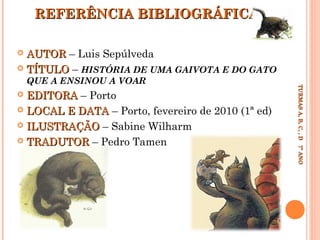 REFERÊNCIA BIBLIOGRÁFICA
AUTOR – Luis Sepúlveda
 TÍTULO – HISTÓRIA DE UMA GAIVOTA E DO GATO


EDITORA – Porto
 LOCAL E DATA – Porto, fevereiro de 2010 (1ª ed)
 ILUSTRAÇÃO – Sabine Wilharm
 TRADUTOR – Pedro Tamen


TURMAS A, B, C, , D 7º ANO
TURMAS A, B, C, , D 7º ANO

QUE A ENSINOU A VOAR

 