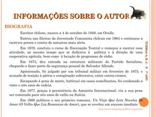 INFORMAÇÕES SOBRE O AUTOR
BIOGRAFIA
Escritor chileno, nasceu a 4 de outubro de 1949, em Ovalle.

Em 1970, concluiu o curso de Encenação Teatral e começou a exercer essa
atividade, ao mesmo tempo que se dedicava à política e à direção de uma
cooperativa agrícola, bem como à locução de programas de rádio.
Em 1973, deu entrada na estrutura militante do Partido Socialista,
chegando a fazer parte da segurança pessoal de Salvador Allende.
Aprisionado, foi julgado por um tribunal militar em fevereiro de 1975, e
acusado de traição à pátria e conspiração subversiva, entre outros crimes.
Escapando à pena de morte, habitual em casos semelhantes, foi condenado a
vinte e oito anos de cadeia.
Em 1977, graças à persistência da Amnistia Internacional, viu a sua pena
ser comutada para oito anos de exílio na Suécia.
Em 1989 publicou o seu primeiro romance, Un Viejo Que Leía Novelas De
Amor (O Velho Que Lia Romances de Amor), que se revelou um sucesso imediato
http://www.infopedia.pt/$luis-sepulveda

TURMAA A, B, C, D 7º ANO
TURMAA A, B, C, D 7º ANO

Entrou nas fileiras da Juventude Comunista chilena em 1964 e continuou a
escrever poesia e contos de natureza mais séria.

 