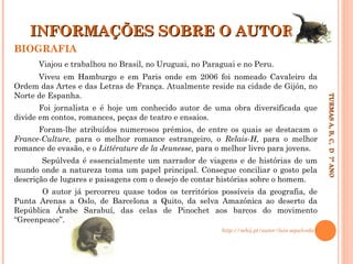 INFORMAÇÕES SOBRE O AUTOR
BIOGRAFIA
Viajou e trabalhou no Brasil, no Uruguai, no Paraguai e no Peru.

Foi jornalista e é hoje um conhecido autor de uma obra diversificada que
divide em contos, romances, peças de teatro e ensaios.
Foram-lhe atribuídos numerosos prémios, de entre os quais se destacam o
France-Culture, para o melhor romance estrangeiro, o Relais-H, para o melhor
romance de evasão, e o Littérature de la Jeunesse, para o melhor livro para jovens.
Sepúlveda é essencialmente um narrador de viagens e de histórias de um
mundo onde a natureza toma um papel principal. Consegue conciliar o gosto pela
descrição de lugares e paisagens com o desejo de contar histórias sobre o homem.
O autor já percorreu quase todos os territórios possíveis da geografia, de
Punta Arenas a Oslo, de Barcelona a Quito, da selva Amazónica ao deserto da
República Árabe Sarabuí, das celas de Pinochet aos barcos do movimento
“Greenpeace”.
http://mhij.pt/autor/luis-sepulveda/

TURMAS A, B, C, D 7º ANO
TURMAS A, B, C, D 7º ANO

Viveu em Hamburgo e em Paris onde em 2006 foi nomeado Cavaleiro da
Ordem das Artes e das Letras de França. Atualmente reside na cidade de Gijón, no
Norte de Espanha.

 