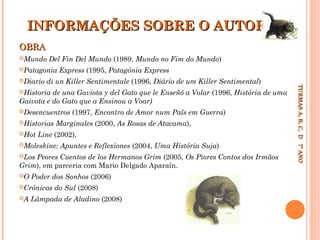 INFORMAÇÕES SOBRE O AUTOR
OBRA
Mundo

Del Fin Del Mundo (1989, Mundo no Fim do Mundo)

Patagonia

di un Killer Sentimentale (1996, Diário de um Killer Sentimental)

de una Gaviota y del Gato que le Enseñó a Volar (1996, História de uma
Gaivota e do Gato que a Ensinou a Voar)
Historia

Desencuentros
Historias
Hot

(1997, Encontro de Amor num País em Guerra)

Marginales (2000, As Rosas de Atacama),

Line (2002),

Moleskine:

Apuntes e Reflexiones (2004, Uma História Suja)

Peores Cuentos de los Hermanos Grim (2005, Os Piores Contos dos Irmãos
Grim), em parceria com Mario Delgado Aparaín.
Los
O

Poder dos Sonhos (2006)

Crónicas
A

do Sul (2008)

Lâmpada de Aladino (2008)

TURMAS A, B, C, D 7º ANO
TURMAS A, B, C, D 7º ANO

Diario

Express (1995, Patagónia Express

 