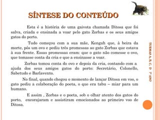 SÍNTESE DO CONTEÚDO
Esta é a história de uma gaivota chamada Ditosa que foi
salva, criada e ensinada a voar pelo gato Zorbas e os seus amigos
gatos do porto.

Zorbas tomou conta do ovo e depois da cria, contando com a
ajuda dos seus amigos gatos do porto: Secretário, Colonello,
Sabetudo e Barlavento.
No final, quando chegou o momento de lançar Ditosa em voo, o
gato pediu a colaboração do poeta, o que era tabu – miar para um
humano.
porto,
Ditosa.

E assim , Zorbas e o poeta, sob o olhar atento dos gatos do
encorajaram e assistiram emocionados ao primeiro voo de

TURMAS A, B, C, D 7º ANO
TURMAS A, B, C, D 7º ANO

Tudo começou com a sua mãe, Kengah que, à beira da
morte, pôs um ovo e pediu três promessas ao gato Zorbas que estava
à sua frente. Essas promessas eram: que o gato não comesse o ovo,
que tomasse conta da cria e que a ensinasse a voar.

 