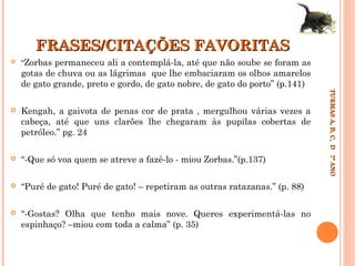 FRASES/CITAÇÕES FAVORITAS


“Zorbas permaneceu ali a contemplá-la, até que não soube se foram as

gotas de chuva ou as lágrimas que lhe embaciaram os olhos amarelos
de gato grande, preto e gordo, de gato nobre, de gato do porto” (p.141)
Kengah, a gaivota de penas cor de prata , mergulhou várias vezes a
cabeça, até que uns clarões lhe chegaram às pupilas cobertas de
petróleo.” pg. 24



“-Que só voa quem se atreve a fazê-lo - miou Zorbas.”(p.137)



“Puré de gato! Puré de gato! – repetiram as outras ratazanas.” (p. 88)



“-Gostas? Olha que tenho mais nove. Queres experimentá-las no
espinhaço? –miou com toda a calma” (p. 35)

TURMAS A, B, C, D 7º ANO
TURMAS A, B, C, D 7º ANO



 