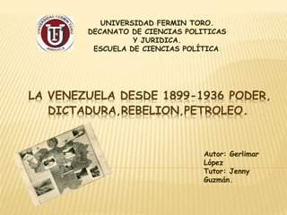 LA VENEZUELA DESDE 1899-1936 PODER,
DICTADURA,REBELION,PETROLEO..
UNIVERSIDAD FERMIN TORO.
DECANATO DE CIENCIAS POLITICAS
Y JURIDICA.
ESCUELA DE CIENCIAS POLÍTICA.
Autor: Gerlimar
López
Tutor: Jenny
Guzmán.
 